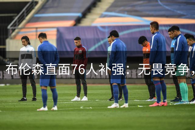 布伦森直面76人补强：无畏竞争，迎接新赛季挑战